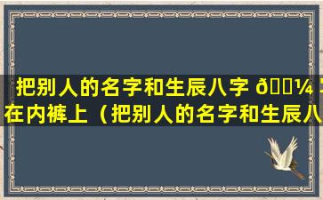 把别人的名字和生辰八字 🐼 写在内裤上（把别人的名字和生辰八字写在内裤上会怎么样）